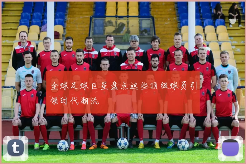 全球足球巨星盘点这些顶级球员引领时代潮流