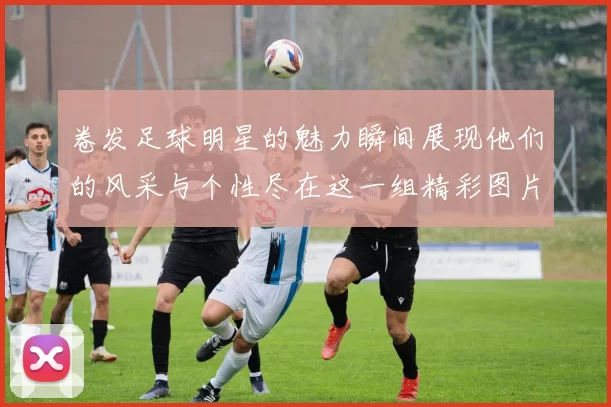 卷发足球明星的魅力瞬间展现他们的风采与个性尽在这一组精彩图片中