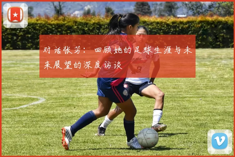 对话张芳：回顾她的足球生涯与未来展望的深度访谈