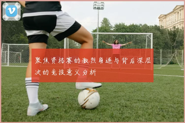 聚焦资格赛的激烈角逐与背后深层次的竞技意义分析