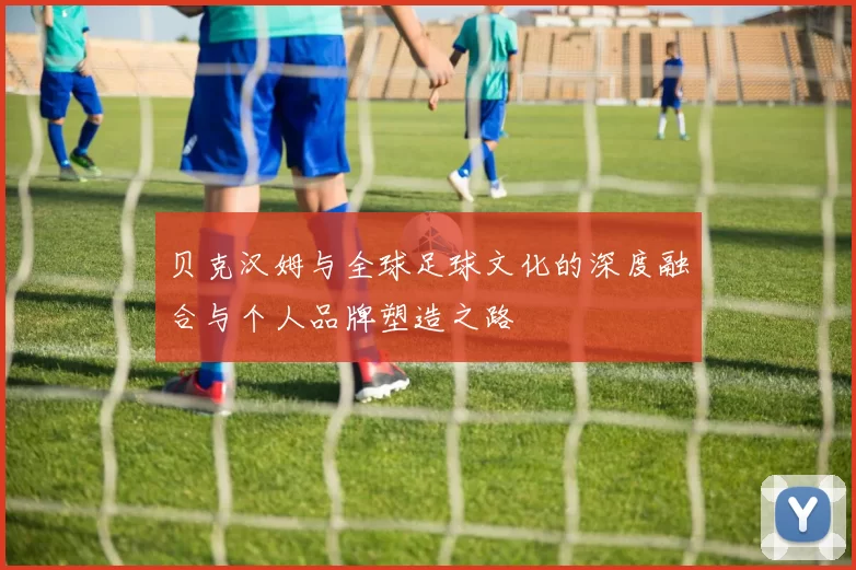 贝克汉姆与全球足球文化的深度融合与个人品牌塑造之路