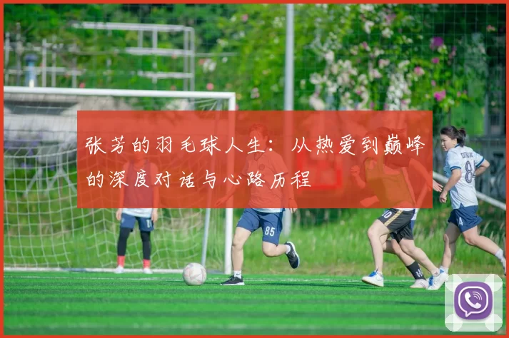 张芳的羽毛球人生：从热爱到巅峰的深度对话与心路历程