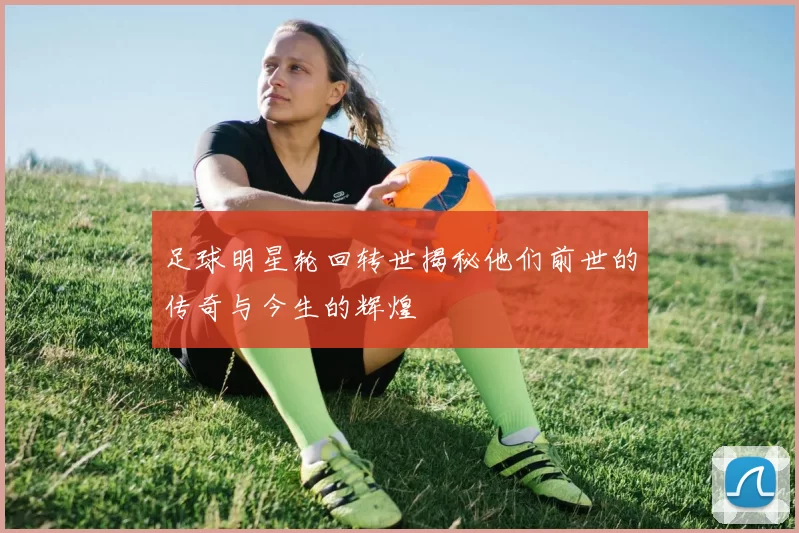 足球明星轮回转世揭秘他们前世的传奇与今生的辉煌