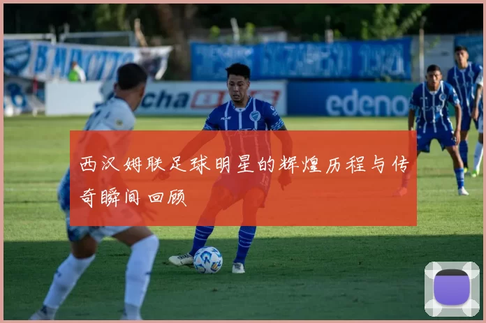 西汉姆联足球明星的辉煌历程与传奇瞬间回顾