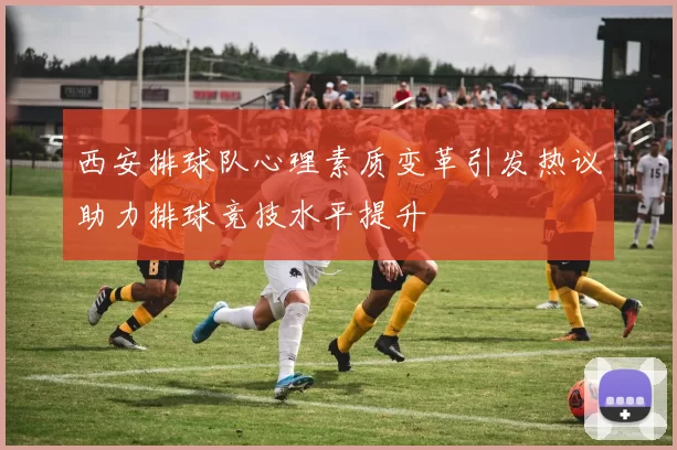 西安排球队心理素质变革引发热议助力排球竞技水平提升