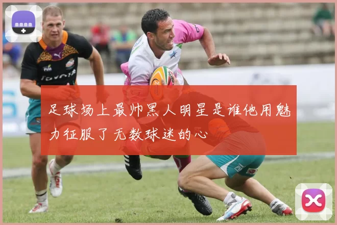 足球场上最帅黑人明星是谁他用魅力征服了无数球迷的心