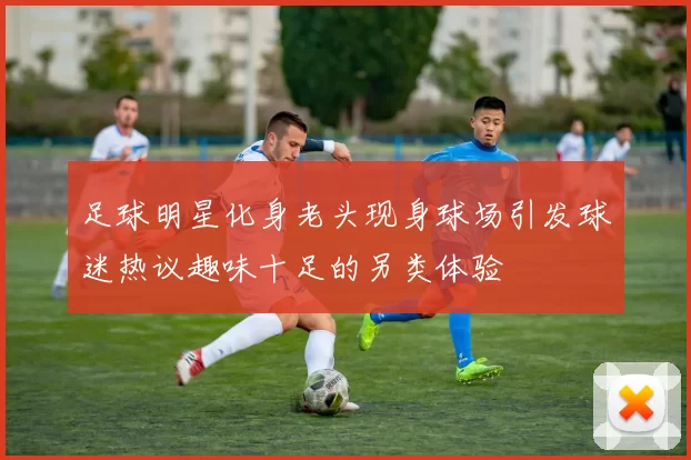 足球明星化身老头现身球场引发球迷热议趣味十足的另类体验