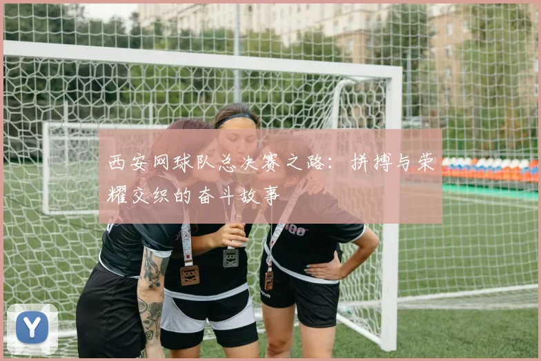 西安网球队总决赛之路：拼搏与荣耀交织的奋斗故事