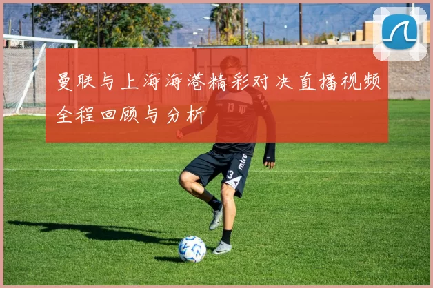 曼联与上海海港精彩对决直播视频全程回顾与分析