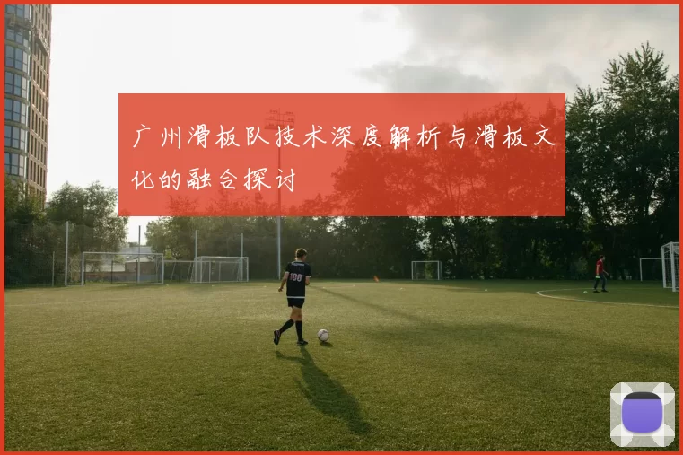 广州滑板队技术深度解析与滑板文化的融合探讨