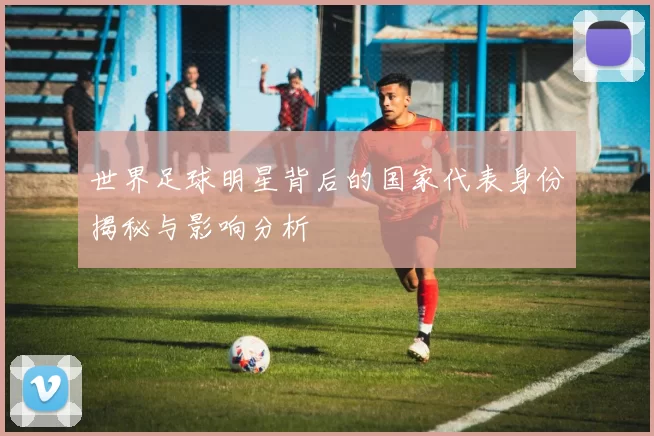 世界足球明星背后的国家代表身份揭秘与影响分析
