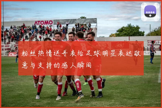 粉丝热情送手表给足球明星表达敬意与支持的感人瞬间