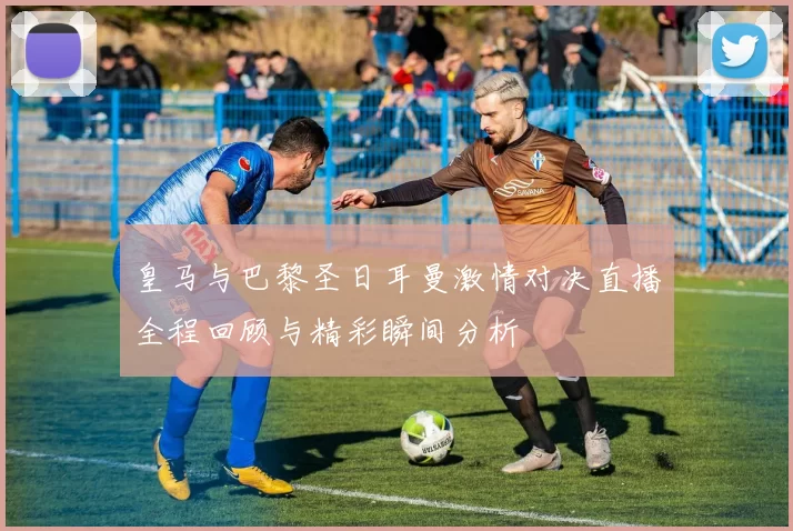 皇马与巴黎圣日耳曼激情对决直播全程回顾与精彩瞬间分析