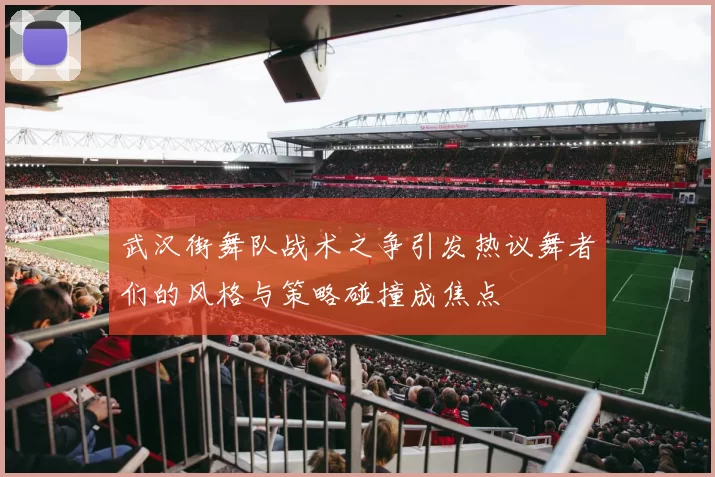 武汉街舞队战术之争引发热议舞者们的风格与策略碰撞成焦点