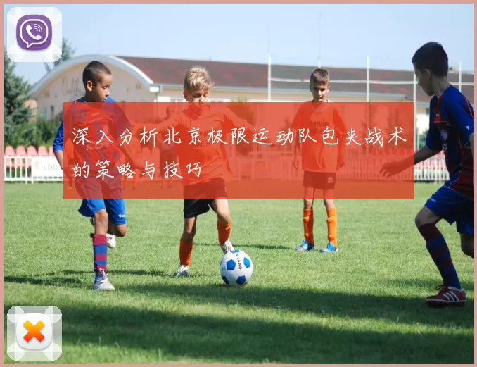 深入分析北京极限运动队包夹战术的策略与技巧