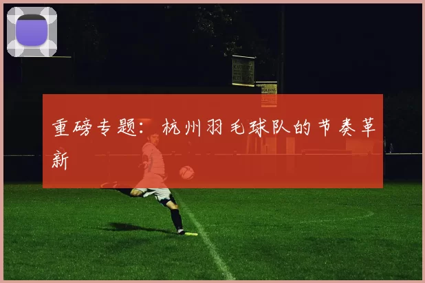 重磅专题：杭州羽毛球队的节奏革新