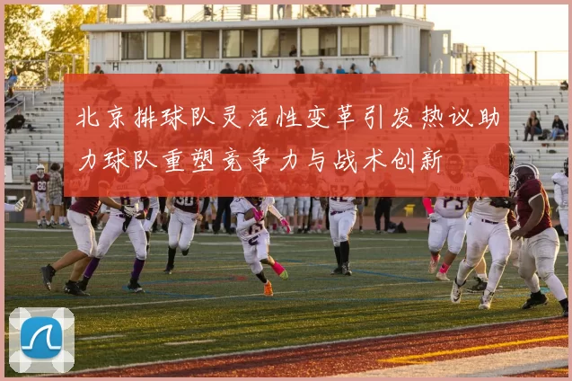 北京排球队灵活性变革引发热议助力球队重塑竞争力与战术创新