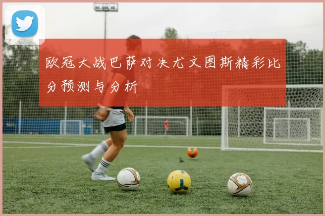 欧冠大战巴萨对决尤文图斯精彩比分预测与分析