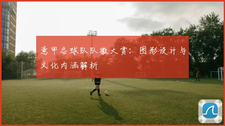 意甲各球队队徽大赏：图形设计与文化内涵解析