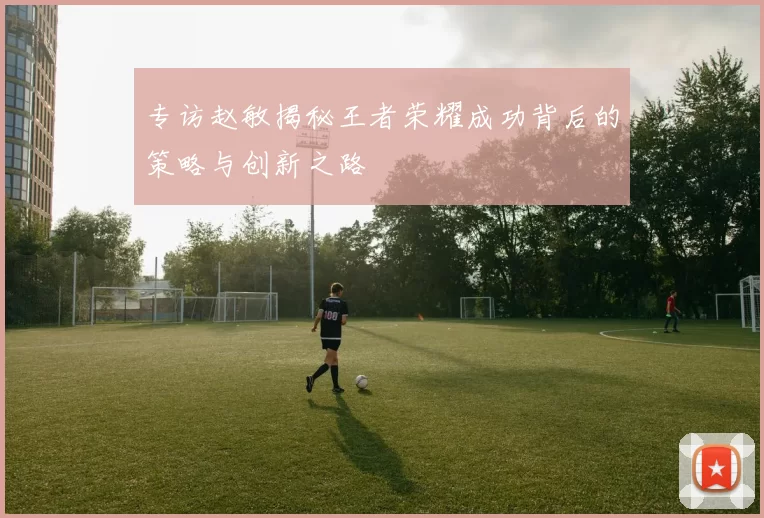 专访赵敏揭秘王者荣耀成功背后的策略与创新之路