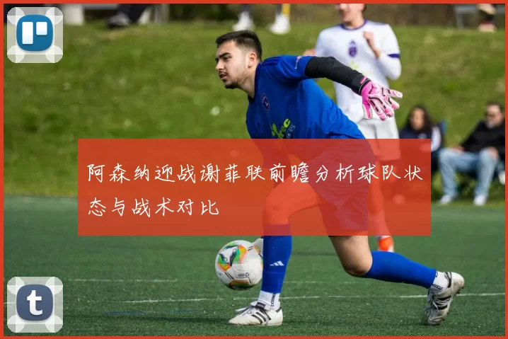 阿森纳迎战谢菲联前瞻分析球队状态与战术对比