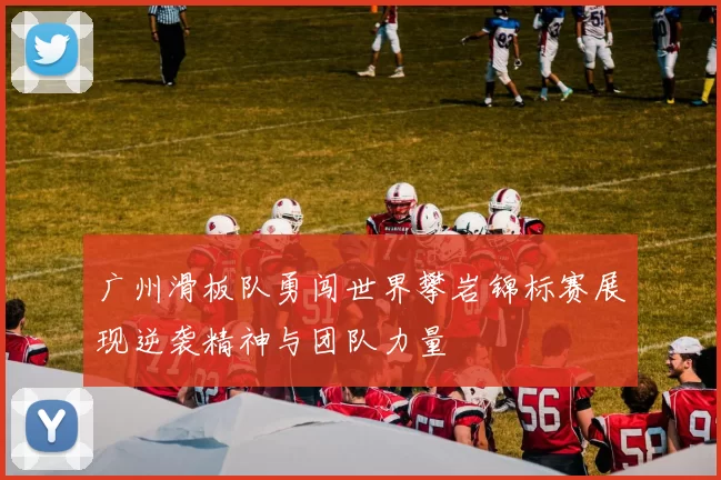 广州滑板队勇闯世界攀岩锦标赛展现逆袭精神与团队力量