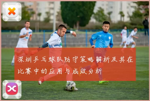深圳乒乓球队防守策略解析及其在比赛中的应用与成效分析