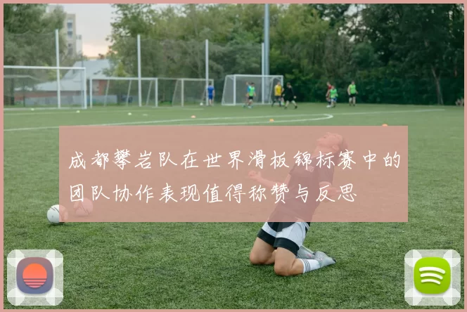 成都攀岩队在世界滑板锦标赛中的团队协作表现值得称赞与反思