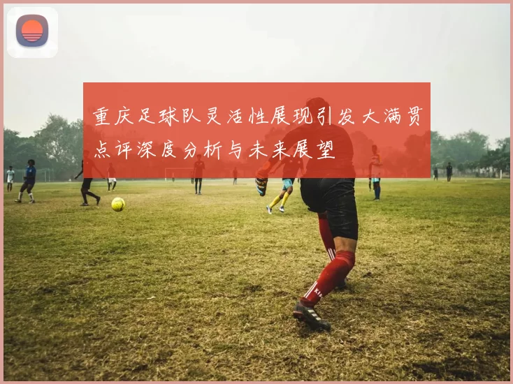 重庆足球队灵活性展现引发大满贯点评深度分析与未来展望