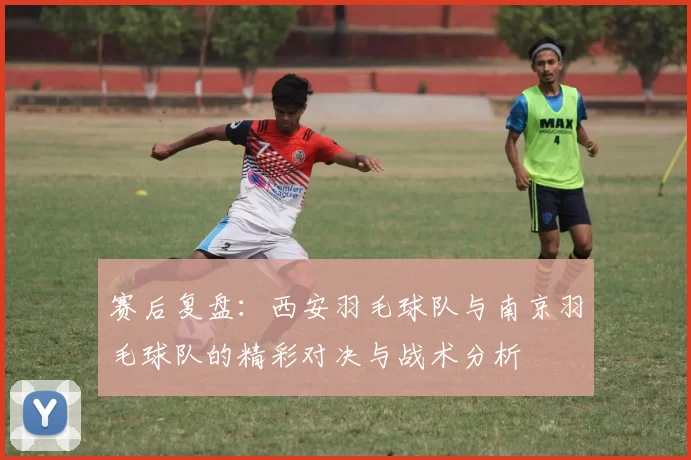 赛后复盘：西安羽毛球队与南京羽毛球队的精彩对决与战术分析