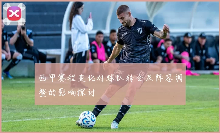 西甲赛程变化对球队转会及阵容调整的影响探讨