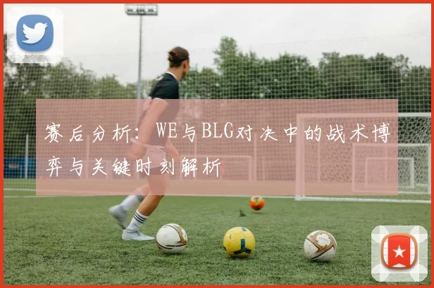 赛后分析：WE与BLG对决中的战术博弈与关键时刻解析