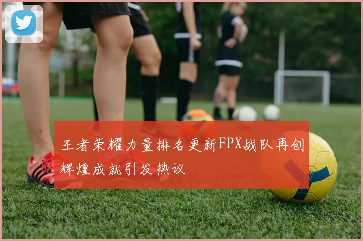王者荣耀力量排名更新FPX战队再创辉煌成就引发热议
