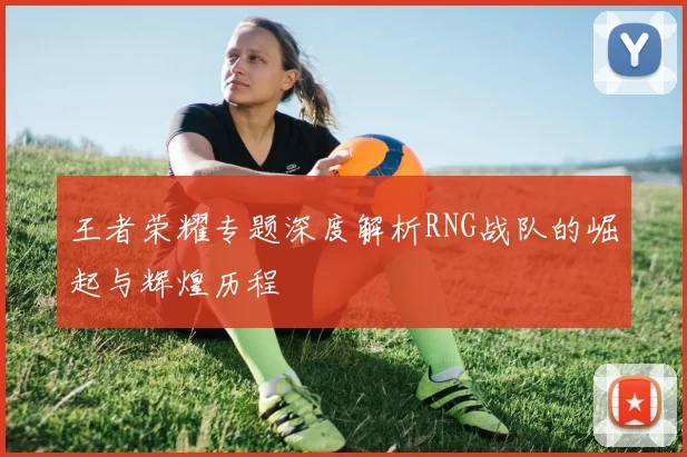 王者荣耀专题深度解析RNG战队的崛起与辉煌历程